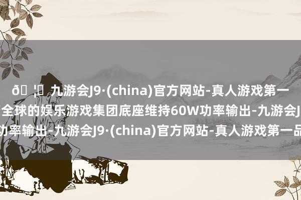 🦄九游会J9·(china)官方网站-真人游戏第一品牌【登录入口】风靡全球的娱乐游戏集团底座维持60W功率输出-九游会J9·(china)官方网站-真人游戏第一品牌