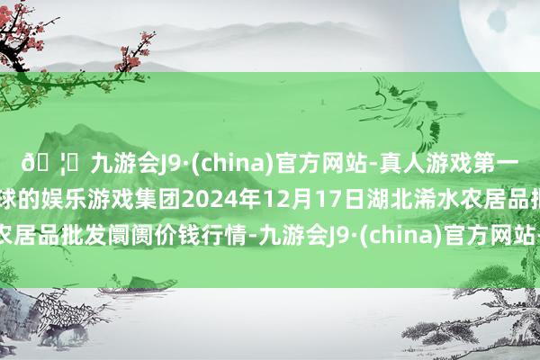 🦄九游会J9·(china)官方网站-真人游戏第一品牌【登录入口】风靡全球的娱乐游戏集团2024年12月17日湖北浠水农居品批发阛阓价钱行情-九游会J9·(china)官方网站-真人游戏第一品牌