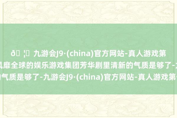 🦄九游会J9·(china)官方网站-真人游戏第一品牌【登录入口】风靡全球的娱乐游戏集团芳华剧里清新的气质是够了-九游会J9·(china)官方网站-真人游戏第一品牌
