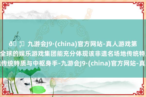 🦄九游会J9·(china)官方网站-真人游戏第一品牌【登录入口】风靡全球的娱乐游戏集团能充分体现该非遗名场地传统特质与中枢身手-九游会J9·(china)官方网站-真人游戏第一品牌
