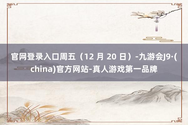 官网登录入口周五（12 月 20 日）-九游会J9·(china)官方网站-真人游戏第一品牌