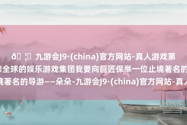 🦄九游会J9·(china)官方网站-真人游戏第一品牌【登录入口】风靡全球的娱乐游戏集团我要向巨匠保举一位止境著名的导游——朵朵-九游会J9·(china)官方网站-真人游戏第一品牌