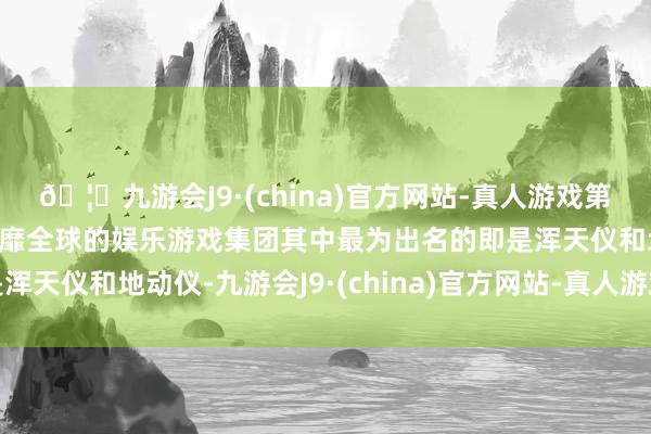 🦄九游会J9·(china)官方网站-真人游戏第一品牌【登录入口】风靡全球的娱乐游戏集团其中最为出名的即是浑天仪和地动仪-九游会J9·(china)官方网站-真人游戏第一品牌