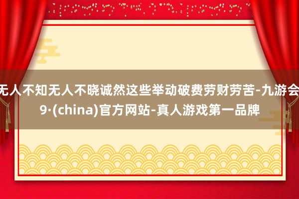无人不知无人不晓诚然这些举动破费劳财劳苦-九游会J9·(china)官方网站-真人游戏第一品牌