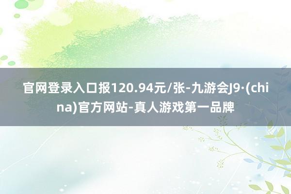 官网登录入口报120.94元/张-九游会J9·(china)官方网站-真人游戏第一品牌
