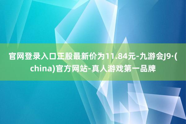 官网登录入口正股最新价为11.84元-九游会J9·(china)官方网站-真人游戏第一品牌