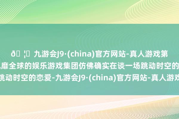 🦄九游会J9·(china)官方网站-真人游戏第一品牌【登录入口】风靡全球的娱乐游戏集团仿佛确实在谈一场跳动时空的恋爱-九游会J9·(china)官方网站-真人游戏第一品牌