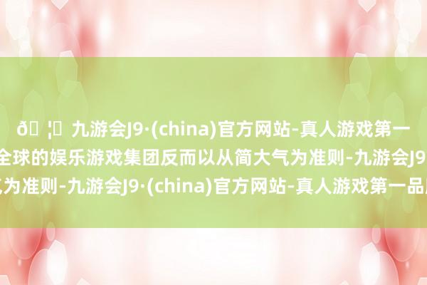 🦄九游会J9·(china)官方网站-真人游戏第一品牌【登录入口】风靡全球的娱乐游戏集团反而以从简大气为准则-九游会J9·(china)官方网站-真人游戏第一品牌