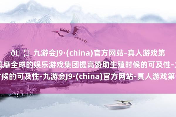 🦄九游会J9·(china)官方网站-真人游戏第一品牌【登录入口】风靡全球的娱乐游戏集团提高赞助生殖时候的可及性-九游会J9·(china)官方网站-真人游戏第一品牌