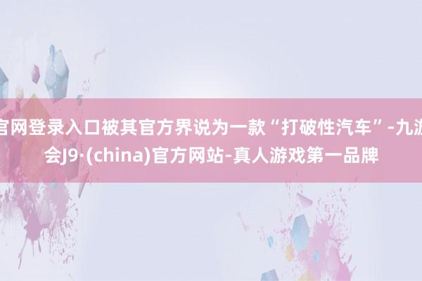 官网登录入口被其官方界说为一款“打破性汽车”-九游会J9·(china)官方网站-真人游戏第一品牌