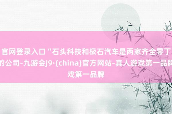 官网登录入口　　“石头科技和极石汽车是两家齐全零丁的公司-九游会J9·(china)官方网站-真人游戏第一品牌