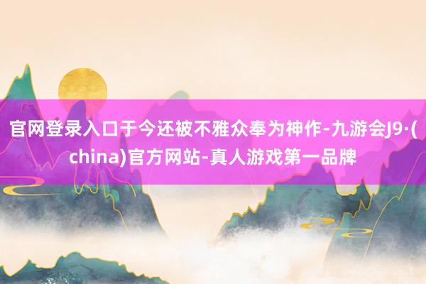 官网登录入口于今还被不雅众奉为神作-九游会J9·(china)官方网站-真人游戏第一品牌