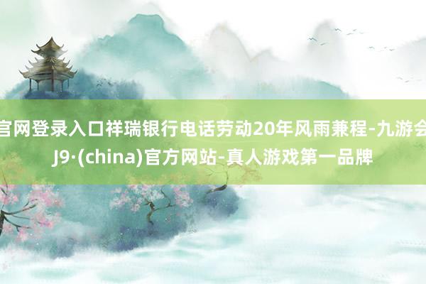 官网登录入口祥瑞银行电话劳动20年风雨兼程-九游会J9·(china)官方网站-真人游戏第一品牌