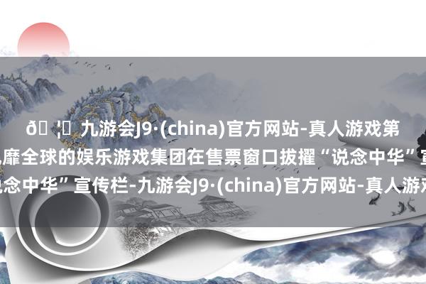 🦄九游会J9·(china)官方网站-真人游戏第一品牌【登录入口】风靡全球的娱乐游戏集团在售票窗口拔擢“说念中华”宣传栏-九游会J9·(china)官方网站-真人游戏第一品牌