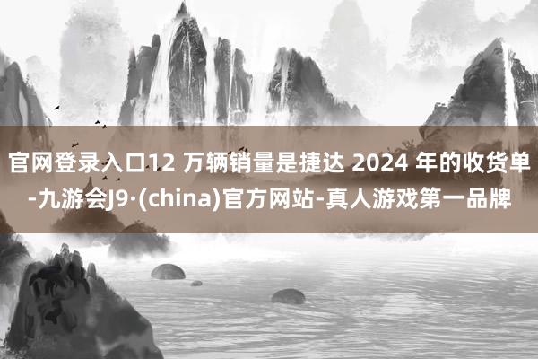 官网登录入口12 万辆销量是捷达 2024 年的收货单-九游会J9·(china)官方网站-真人游戏第一品牌
