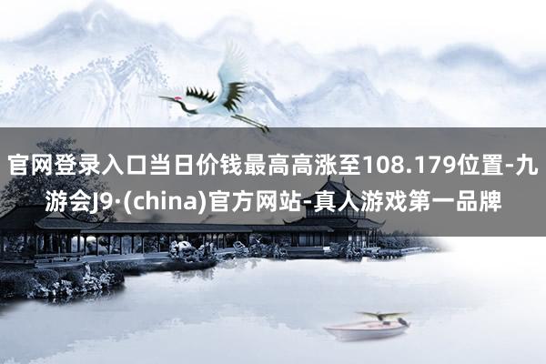 官网登录入口当日价钱最高高涨至108.179位置-九游会J9·(china)官方网站-真人游戏第一品牌