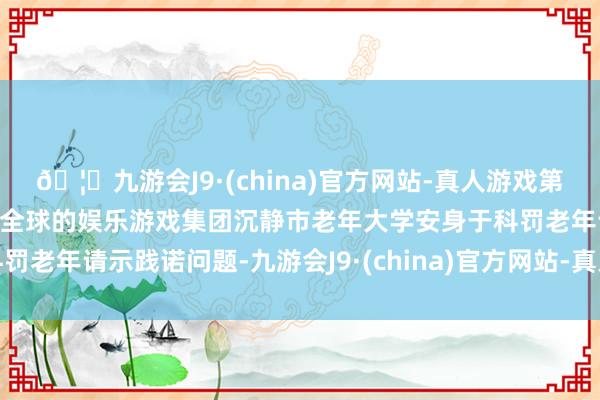 🦄九游会J9·(china)官方网站-真人游戏第一品牌【登录入口】风靡全球的娱乐游戏集团沉静市老年大学安身于科罚老年请示践诺问题-九游会J9·(china)官方网站-真人游戏第一品牌
