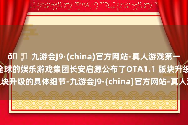 🦄九游会J9·(china)官方网站-真人游戏第一品牌【登录入口】风靡全球的娱乐游戏集团长安启源公布了OTA1.1 版块升级的具体细节-九游会J9·(china)官方网站-真人游戏第一品牌
