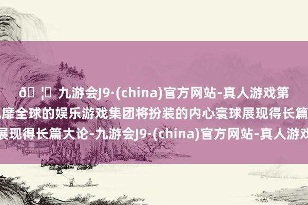 🦄九游会J9·(china)官方网站-真人游戏第一品牌【登录入口】风靡全球的娱乐游戏集团将扮装的内心寰球展现得长篇大论-九游会J9·(china)官方网站-真人游戏第一品牌
