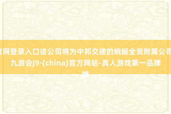 官网登录入口该公司将为中邦交建的蜿蜒全资附属公司-九游会J9·(china)官方网站-真人游戏第一品牌
