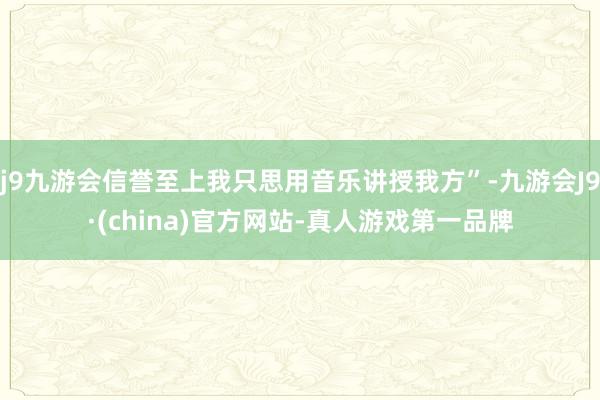 j9九游会信誉至上我只思用音乐讲授我方”-九游会J9·(china)官方网站-真人游戏第一品牌