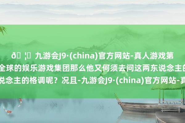 🦄九游会J9·(china)官方网站-真人游戏第一品牌【登录入口】风靡全球的娱乐游戏集团那么他又何须去问这两东说念主的格调呢？况且-九游会J9·(china)官方网站-真人游戏第一品牌
