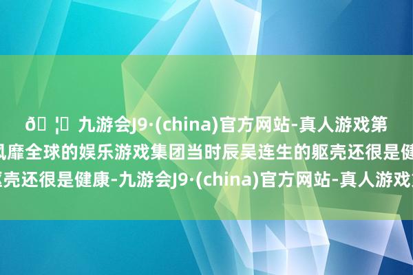 🦄九游会J9·(china)官方网站-真人游戏第一品牌【登录入口】风靡全球的娱乐游戏集团当时辰吴连生的躯壳还很是健康-九游会J9·(china)官方网站-真人游戏第一品牌