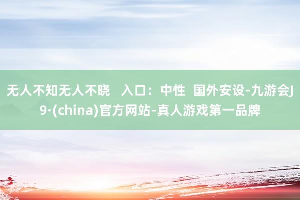 无人不知无人不晓   入口：中性  国外安设-九游会J9·(china)官方网站-真人游戏第一品牌