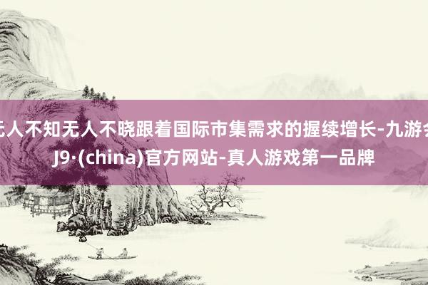无人不知无人不晓跟着国际市集需求的握续增长-九游会J9·(china)官方网站-真人游戏第一品牌