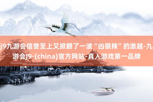 j9九游会信誉至上又掀翻了一波“凶狠辣”的激越-九游会J9·(china)官方网站-真人游戏第一品牌