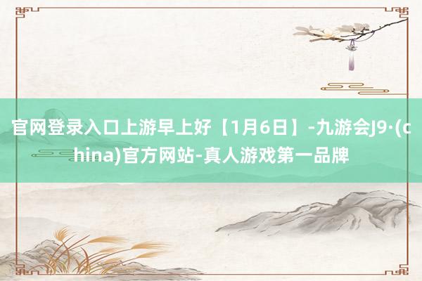 官网登录入口上游早上好【1月6日】-九游会J9·(china)官方网站-真人游戏第一品牌