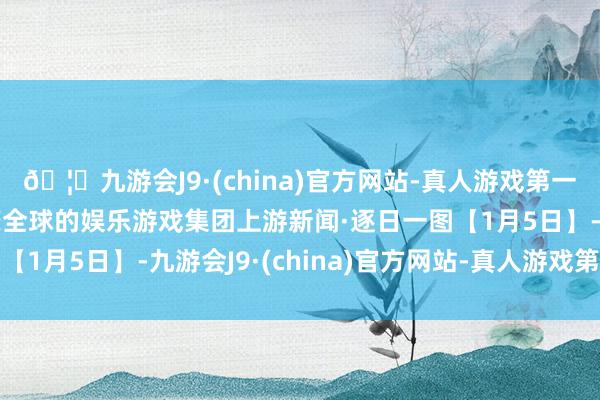 🦄九游会J9·(china)官方网站-真人游戏第一品牌【登录入口】风靡全球的娱乐游戏集团上游新闻·逐日一图【1月5日】-九游会J9·(china)官方网站-真人游戏第一品牌