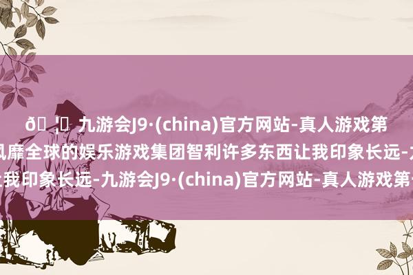 🦄九游会J9·(china)官方网站-真人游戏第一品牌【登录入口】风靡全球的娱乐游戏集团智利许多东西让我印象长远-九游会J9·(china)官方网站-真人游戏第一品牌