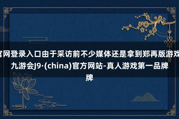 官网登录入口由于采访前不少媒体还是拿到郑再版游戏-九游会J9·(china)官方网站-真人游戏第一品牌