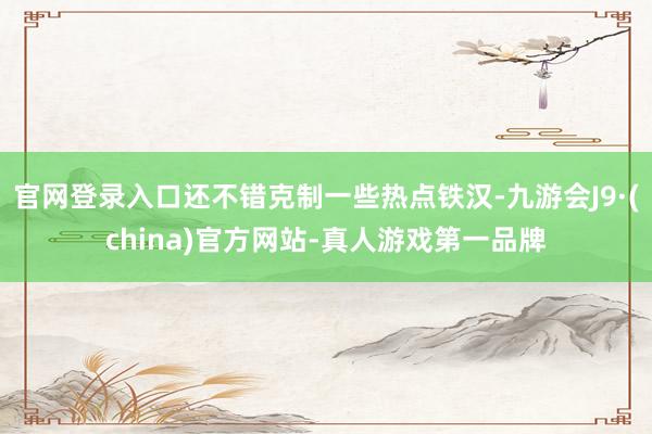 官网登录入口还不错克制一些热点铁汉-九游会J9·(china)官方网站-真人游戏第一品牌