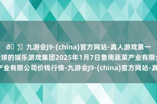🦄九游会J9·(china)官方网站-真人游戏第一品牌【登录入口】风靡全球的娱乐游戏集团2025年1月7日鲁南蔬菜产业有限公司价钱行情-九游会J9·(china)官方网站-真人游戏第一品牌