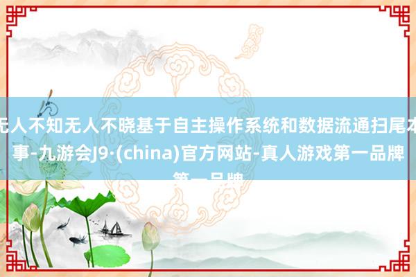 无人不知无人不晓基于自主操作系统和数据流通扫尾本事-九游会J9·(china)官方网站-真人游戏第一品牌