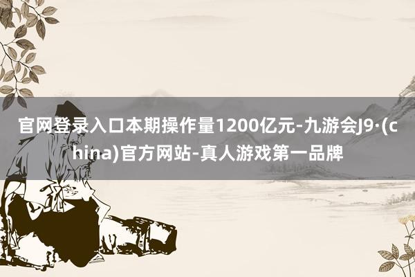 官网登录入口本期操作量1200亿元-九游会J9·(china)官方网站-真人游戏第一品牌