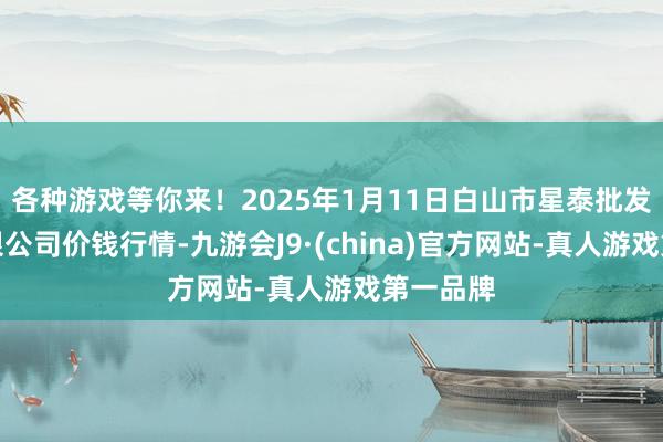 各种游戏等你来!2025年1月11日白山市星泰批发商场有限公司价钱行情-九游会J9·(china)官方网站-真人游戏第一品牌