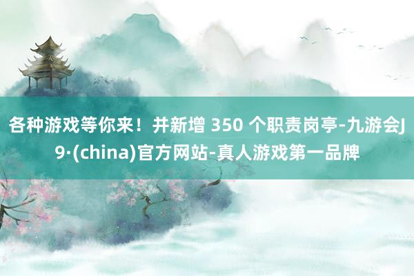 各种游戏等你来！并新增 350 个职责岗亭-九游会J9·(china)官方网站-真人游戏第一品牌