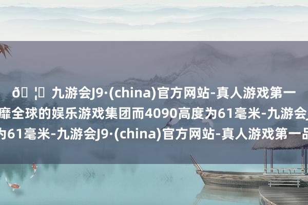 🦄九游会J9·(china)官方网站-真人游戏第一品牌【登录入口】风靡全球的娱乐游戏集团而4090高度为61毫米-九游会J9·(china)官方网站-真人游戏第一品牌