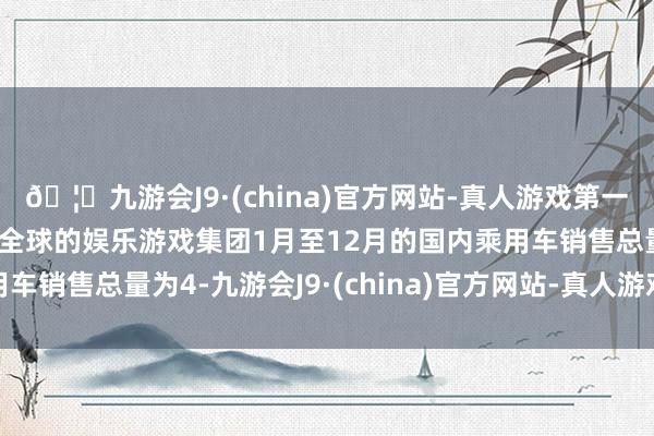 🦄九游会J9·(china)官方网站-真人游戏第一品牌【登录入口】风靡全球的娱乐游戏集团1月至12月的国内乘用车销售总量为4-九游会J9·(china)官方网站-真人游戏第一品牌