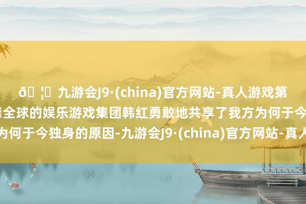 🦄九游会J9·(china)官方网站-真人游戏第一品牌【登录入口】风靡全球的娱乐游戏集团韩红勇敢地共享了我方为何于今独身的原因-九游会J9·(china)官方网站-真人游戏第一品牌