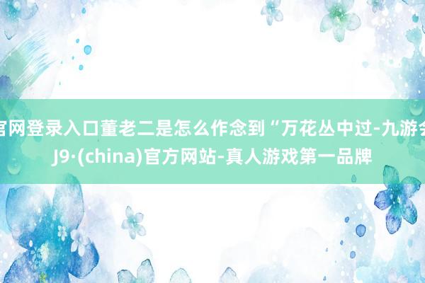 官网登录入口董老二是怎么作念到“万花丛中过-九游会J9·(china)官方网站-真人游戏第一品牌