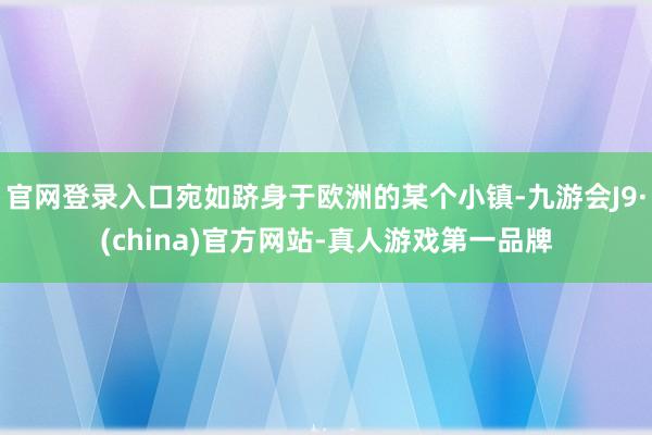 官网登录入口宛如跻身于欧洲的某个小镇-九游会J9·(china)官方网站-真人游戏第一品牌