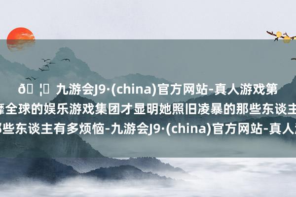 🦄九游会J9·(china)官方网站-真人游戏第一品牌【登录入口】风靡全球的娱乐游戏集团才显明她照旧凌暴的那些东谈主有多烦恼-九游会J9·(china)官方网站-真人游戏第一品牌