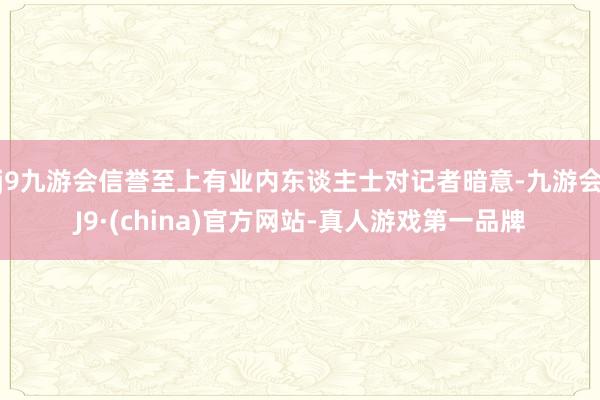 j9九游会信誉至上有业内东谈主士对记者暗意-九游会J9·(china)官方网站-真人游戏第一品牌