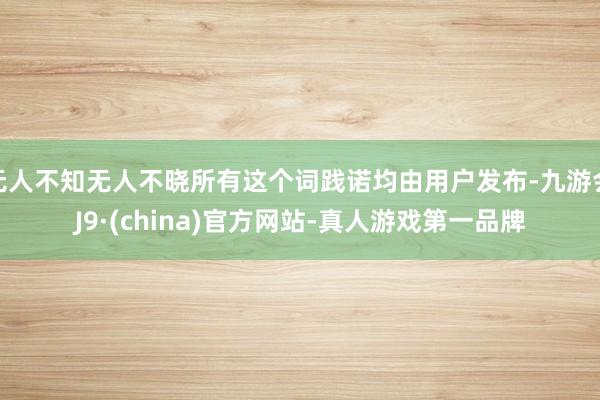 无人不知无人不晓所有这个词践诺均由用户发布-九游会J9·(china)官方网站-真人游戏第一品牌