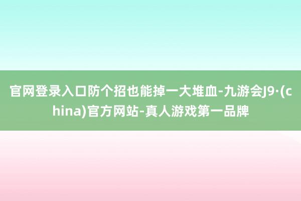 官网登录入口防个招也能掉一大堆血-九游会J9·(china)官方网站-真人游戏第一品牌