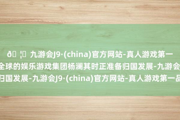 🦄九游会J9·(china)官方网站-真人游戏第一品牌【登录入口】风靡全球的娱乐游戏集团杨澜其时正准备归国发展-九游会J9·(china)官方网站-真人游戏第一品牌